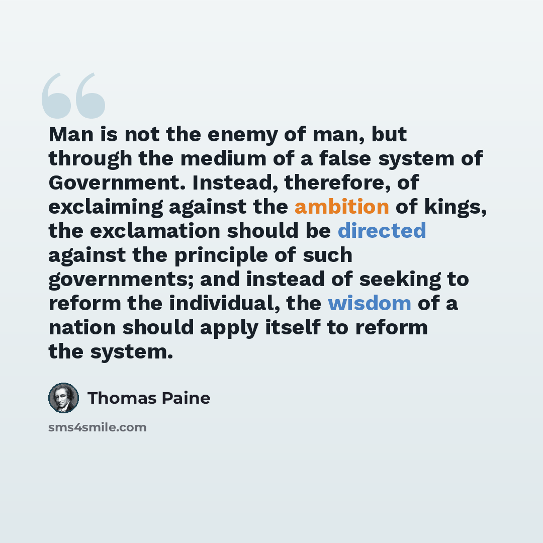“Man is not the enemy of man, but through the medium of a false system of Government. Instead, therefore, of exclaiming against the ambition of kings, the exclamation should be directed against the principle of such governments; and instead of seeking to reform the individual, the wisdom of a…” quote by Thomas Paine