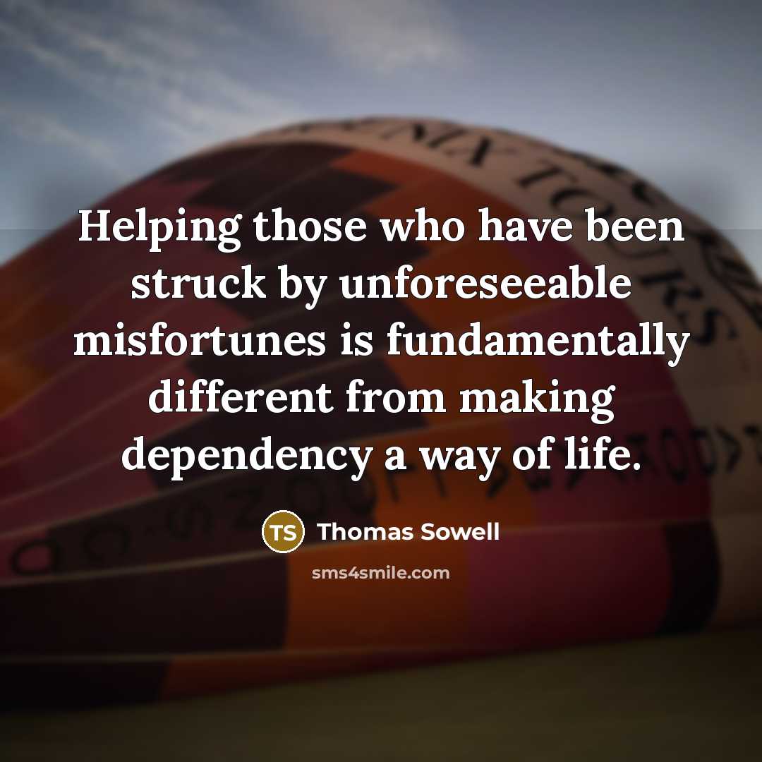 “Helping those who have been struck by unforeseeable misfortunes is fundamentally different from making dependency a way of life.” quote by Thomas Sowell