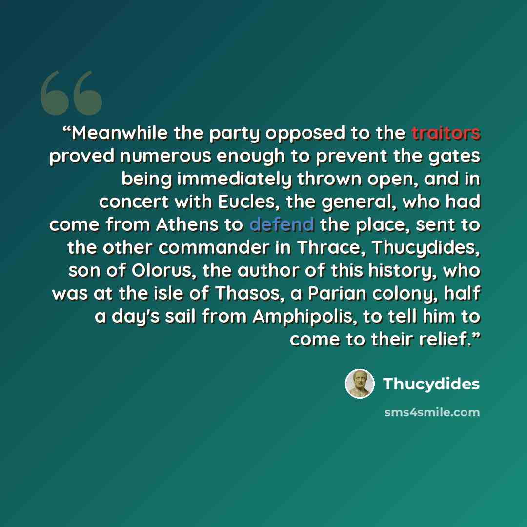 “Meanwhile the party opposed to the traitors proved numerous enough to prevent the gates being immediately thrown open, and in concert with Eucles, the general, who had come from Athens to defend the place, sent to the other commander in Thrace, Thucydides, son of Olorus, the author of this…” quote by Thucydides