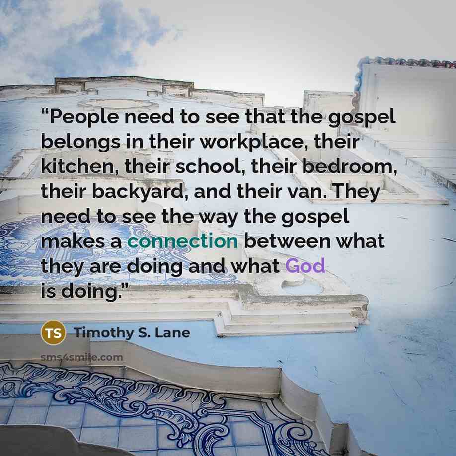 “People need to see that the gospel belongs in their workplace, their kitchen, their school, their bedroom, their backyard, and their van. They need to see the way the gospel makes a connection between what they are doing and what God is doing.” quote by Timothy S. Lane