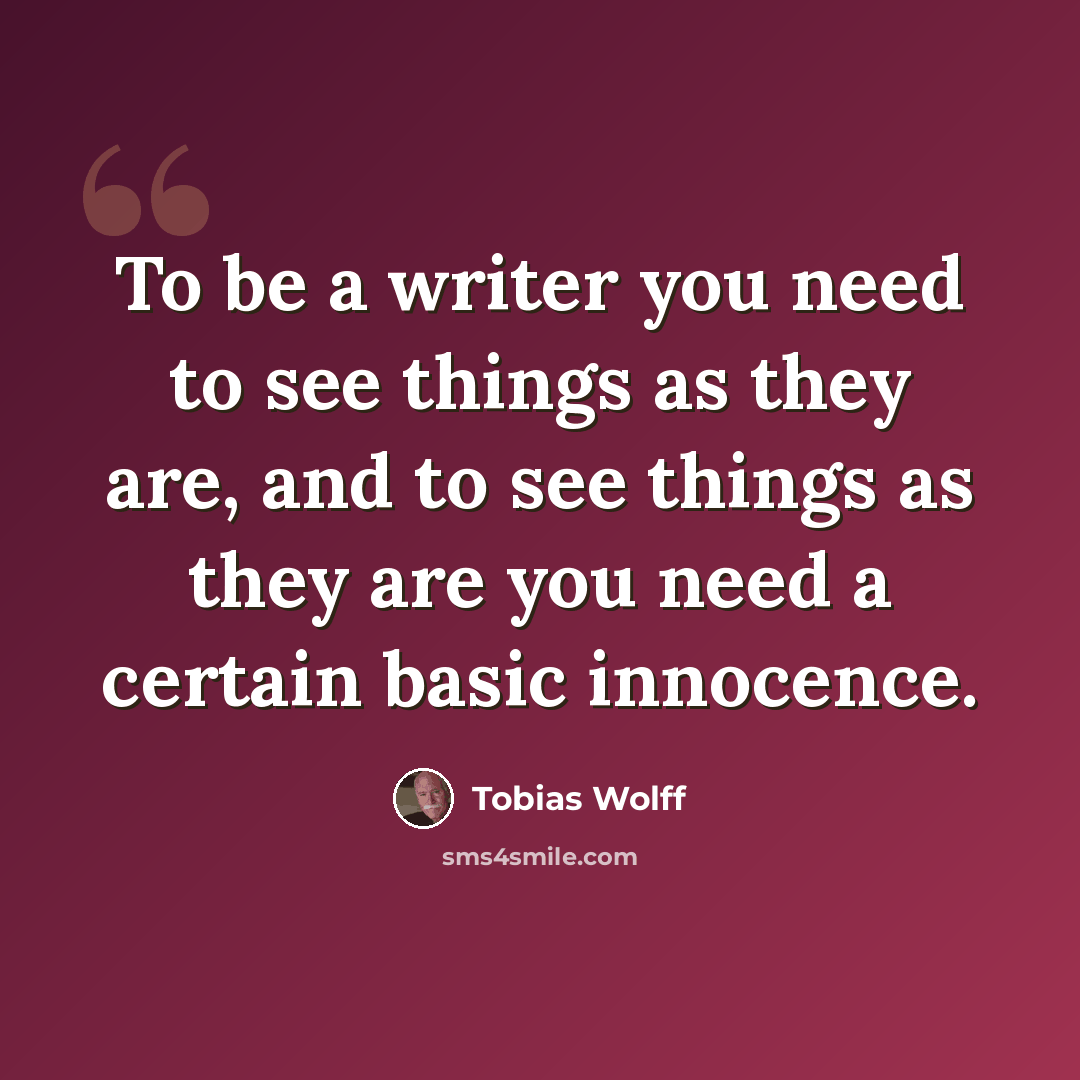 “To be a writer you need to see things as they are, and to see things as they are you need a certain basic innocence.” quote by Tobias Wolff