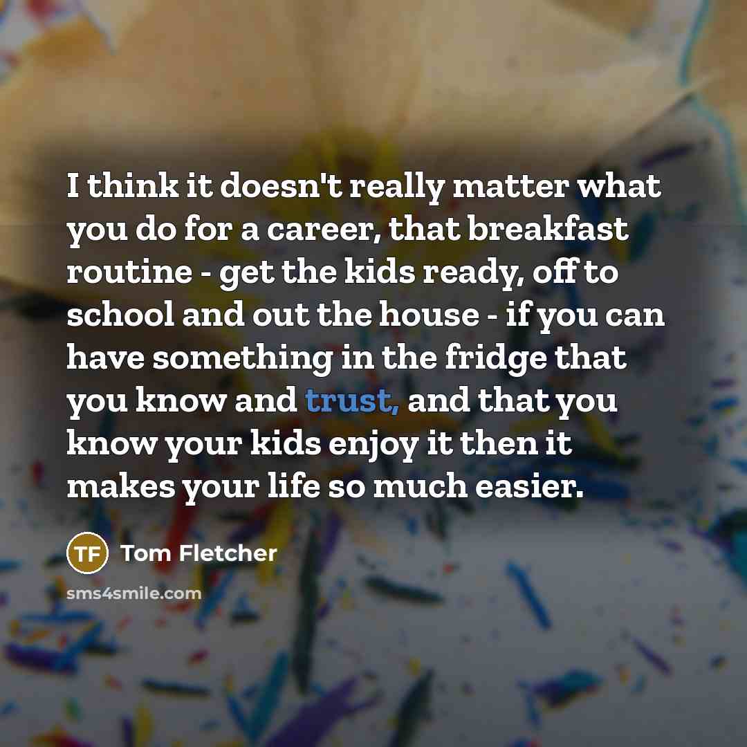“I think it doesn't really matter what you do for a career, that breakfast routine - get the kids ready, off to school and out the house - if you can have something in the fridge that you know and trust, and that you know your kids enjoy it then it makes your life so much easier.” quote by Tom Fletcher