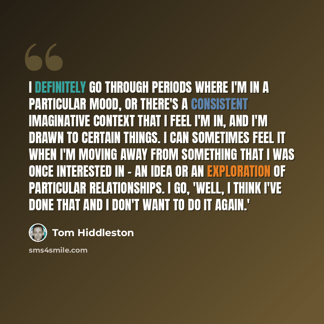 “I definitely go through periods where I'm in a particular mood, or there's a consistent imaginative context that I feel I'm in, and I'm drawn to certain things. I can sometimes feel it when I'm moving away from something that I was once interested in - an idea or an exploration of particular…” quote by Tom Hiddleston