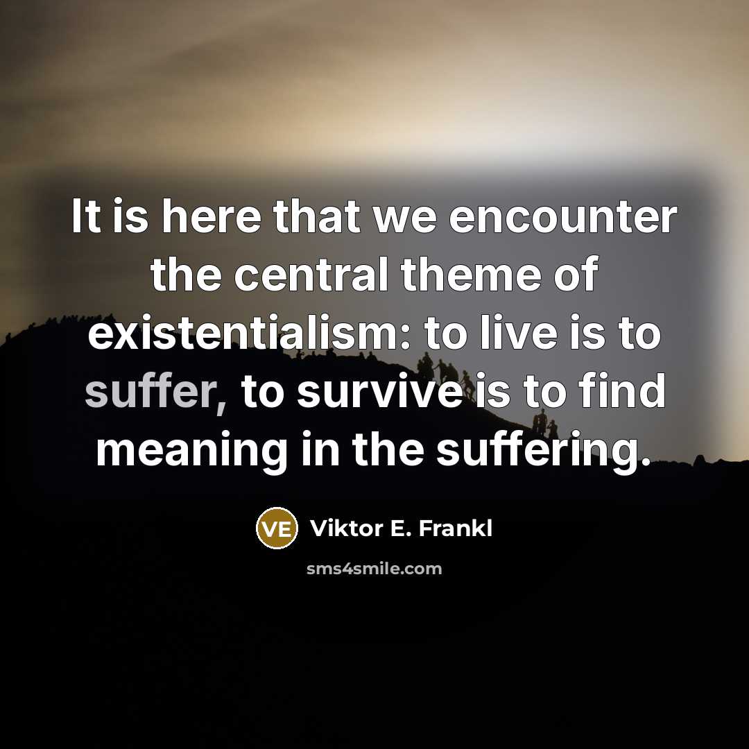 “It is here that we encounter the central theme of existentialism: to live is to suffer, to survive is to find meaning in the suffering.” quote by Viktor E. Frankl