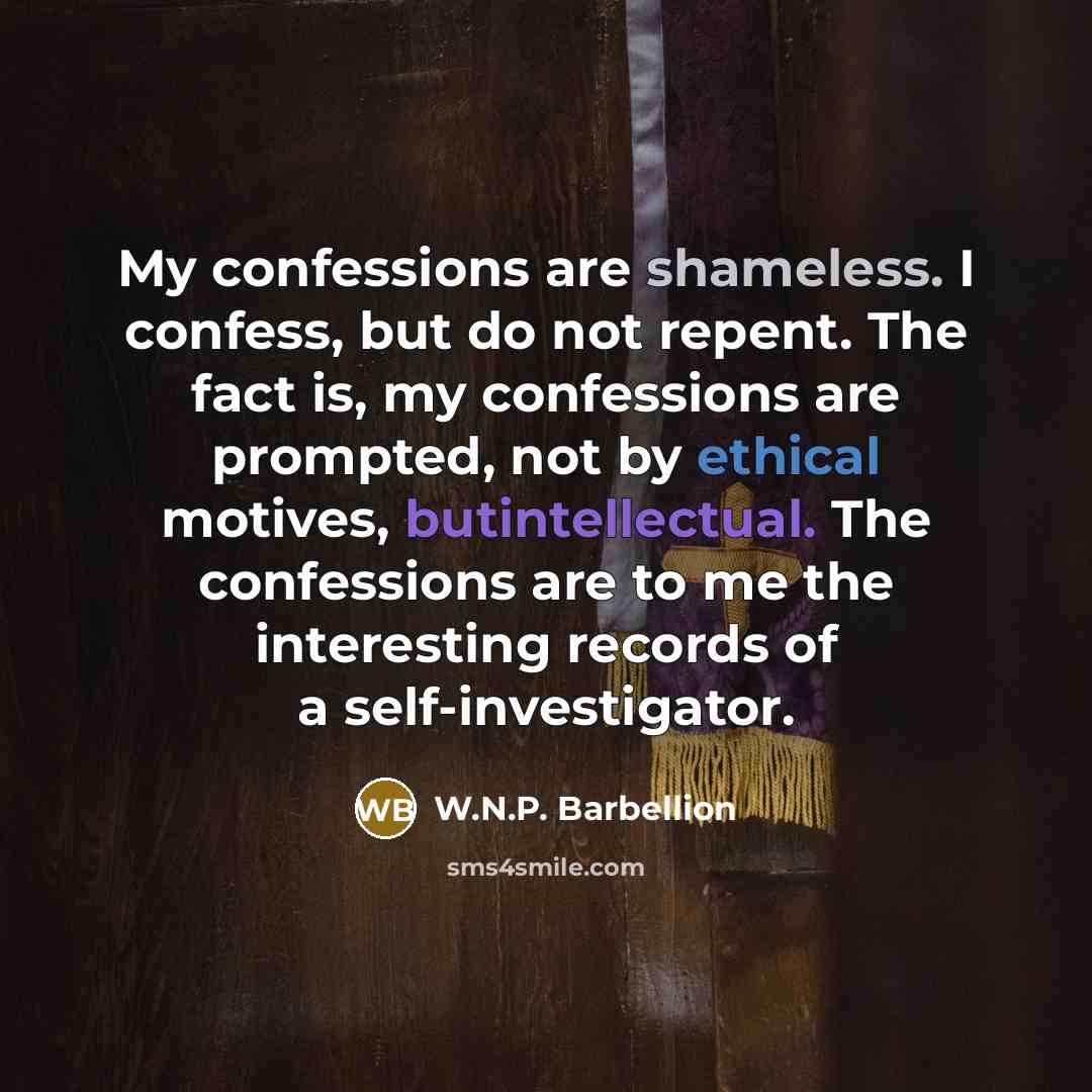 “My confessions are shameless. I confess, but do not repent. The fact is, my confessions are prompted, not by ethical motives, butintellectual. The confessions are to me the interesting records of a self-investigator.” quote by W.N.P. Barbellion