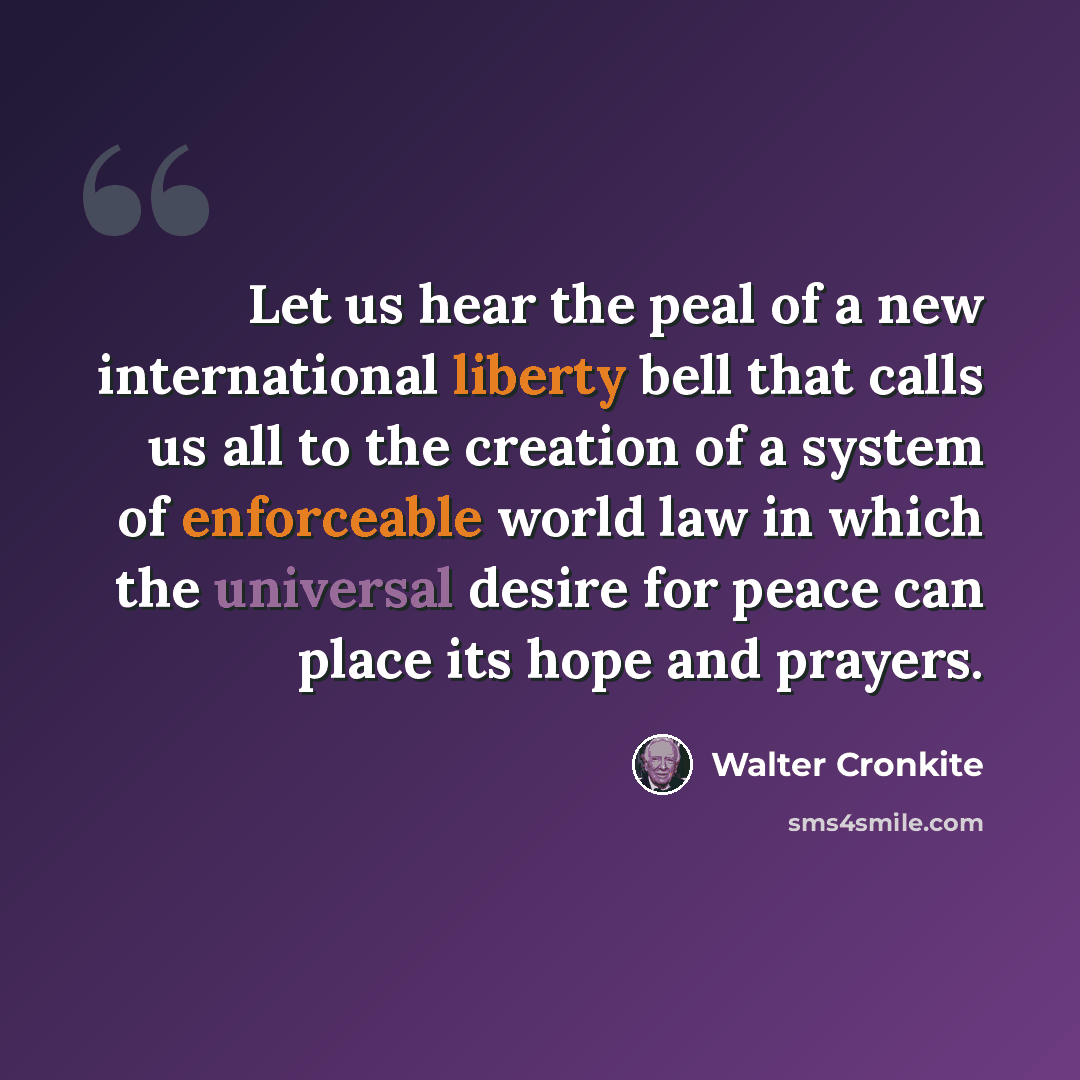 “Let us hear the peal of a new international liberty bell that calls us all to the creation of a system of enforceable world law in which the universal desire for peace can place its hope and prayers.” quote by Walter Cronkite