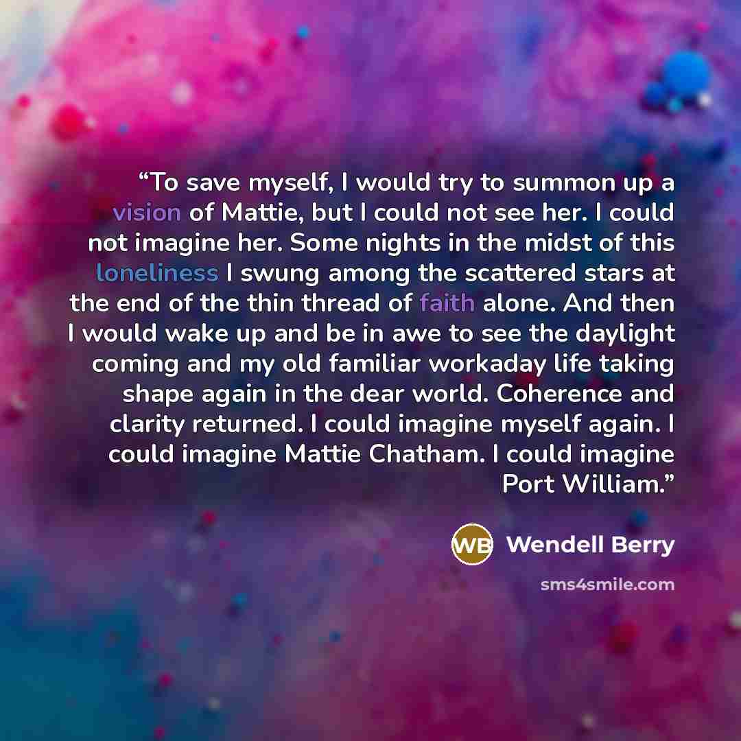 “To save myself, I would try to summon up a vision of Mattie, but I could not see her. I could not imagine her. Some nights in the midst of this loneliness I swung among the scattered stars at the end of the thin thread of faith alone. And then I would wake up and be in awe to see the daylight…” quote by Wendell Berry