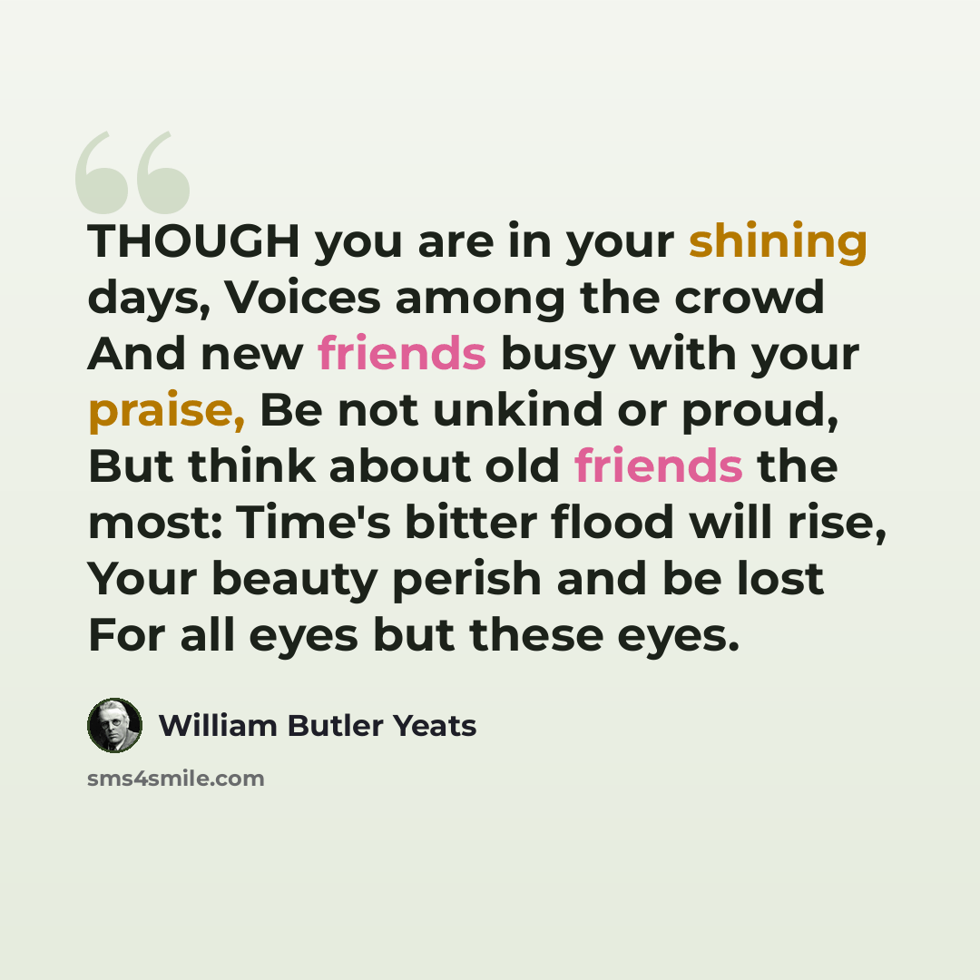 “THOUGH you are in your shining days, Voices among the crowd And new friends busy with your praise, Be not unkind or proud, But think about old friends the most: Time's bitter flood will rise, Your beauty perish and be lost For all eyes but these eyes.” quote by William Butler Yeats