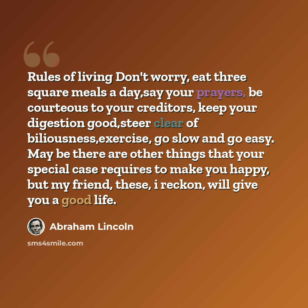 “Rules of living Don't worry, eat three square meals a day,say your prayers, be courteous to your creditors, keep your digestion good,steer clear of biliousness,exercise, go slow and go easy. May be there are other things that your special case requires to make you happy, but my friend, these, i…” quote by Abraham Lincoln
