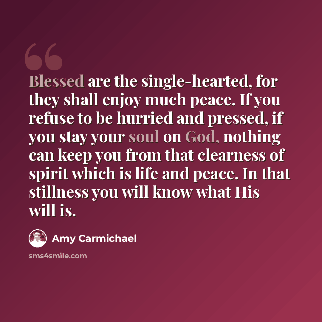 “Blessed are the single-hearted, for they shall enjoy much peace. If you refuse to be hurried and pressed, if you stay your soul on God, nothing can keep you from that clearness of spirit which is life and peace. In that stillness you will know what His will is.” quote by Amy Carmichael