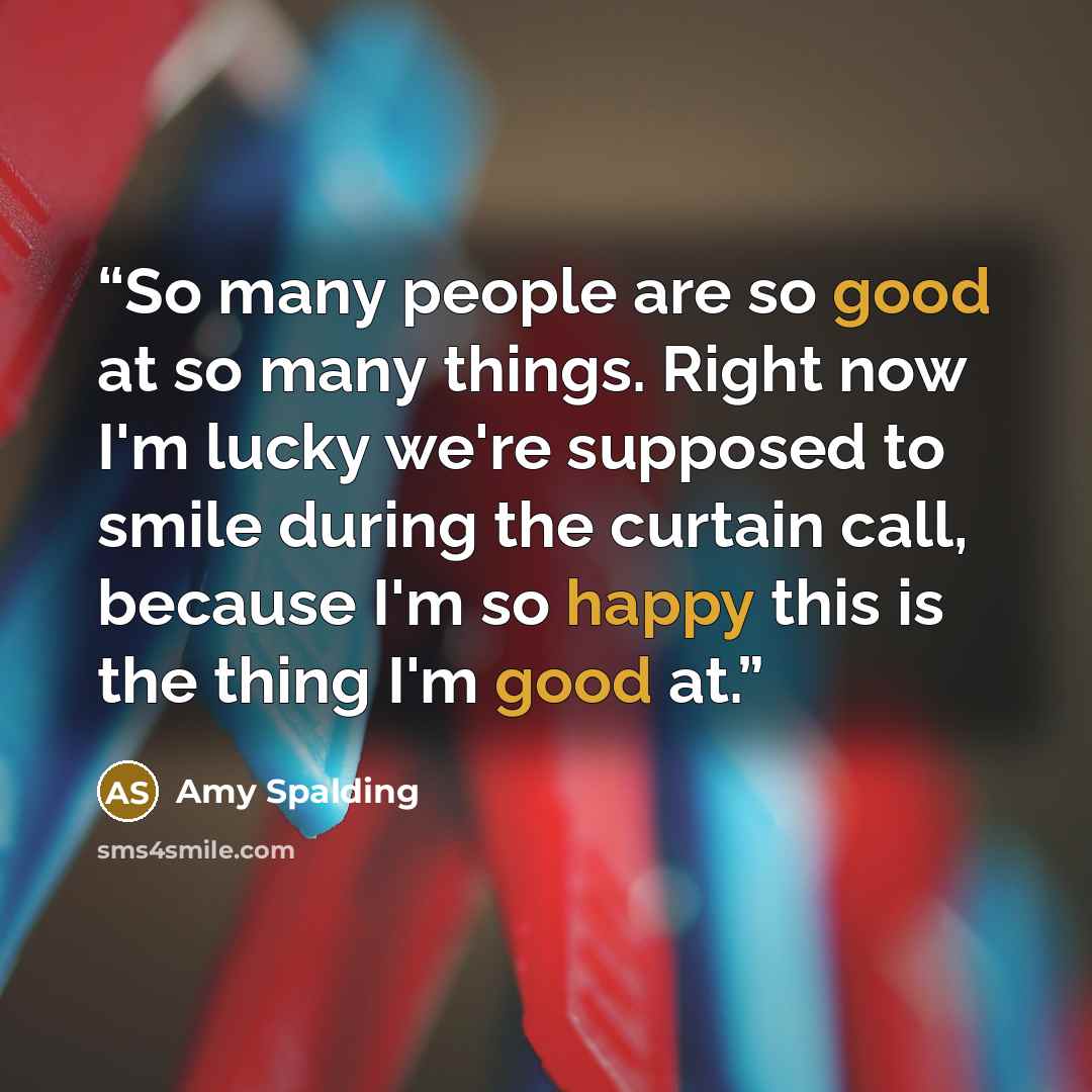 “So many people are so good at so many things. Right now I'm lucky we're supposed to smile during the curtain call, because I'm so happy this is the thing I'm good at.” quote by Amy Spalding