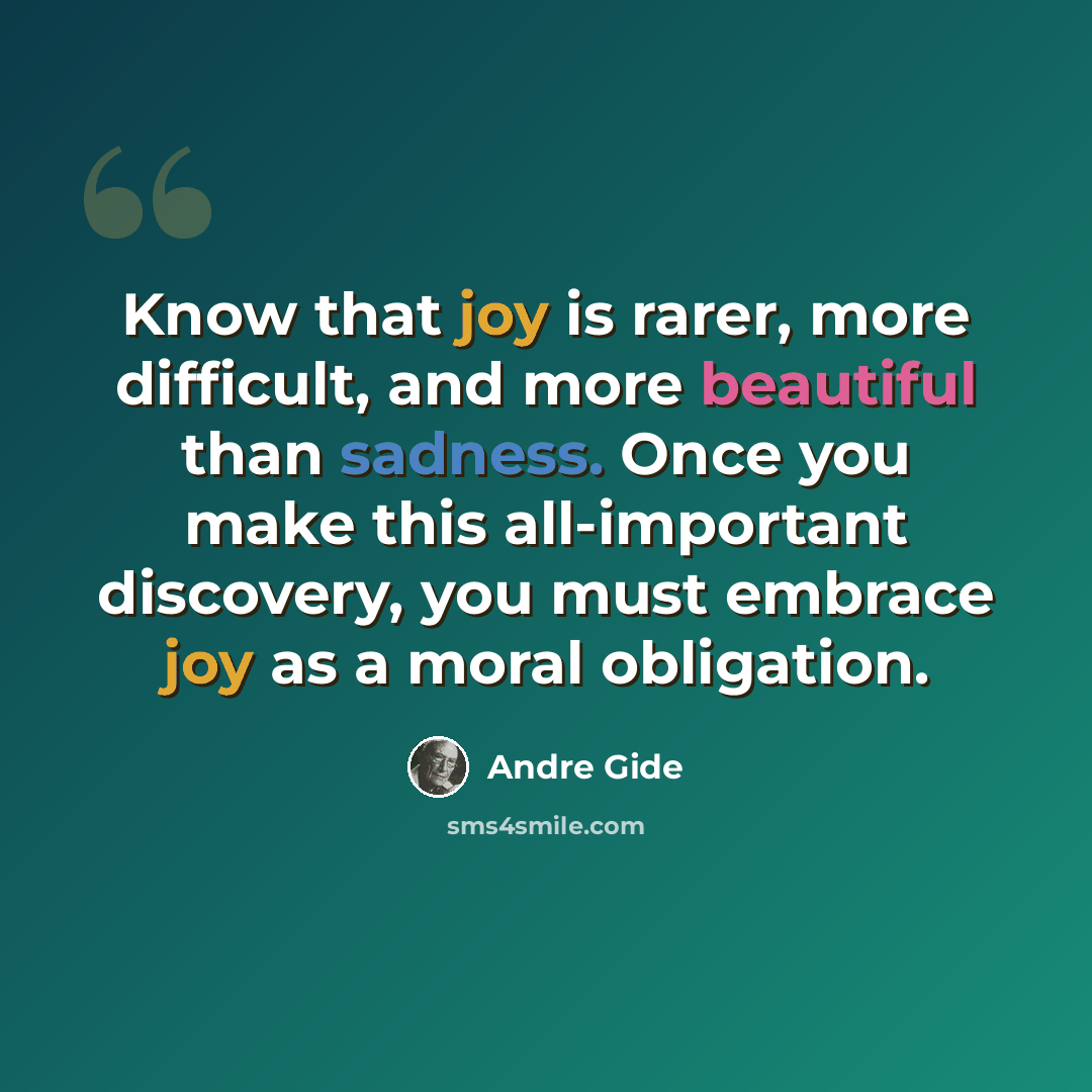 “Know that joy is rarer, more difficult, and more beautiful than sadness. Once you make this all-important discovery, you must embrace joy as a moral obligation.” quote by Andre Gide