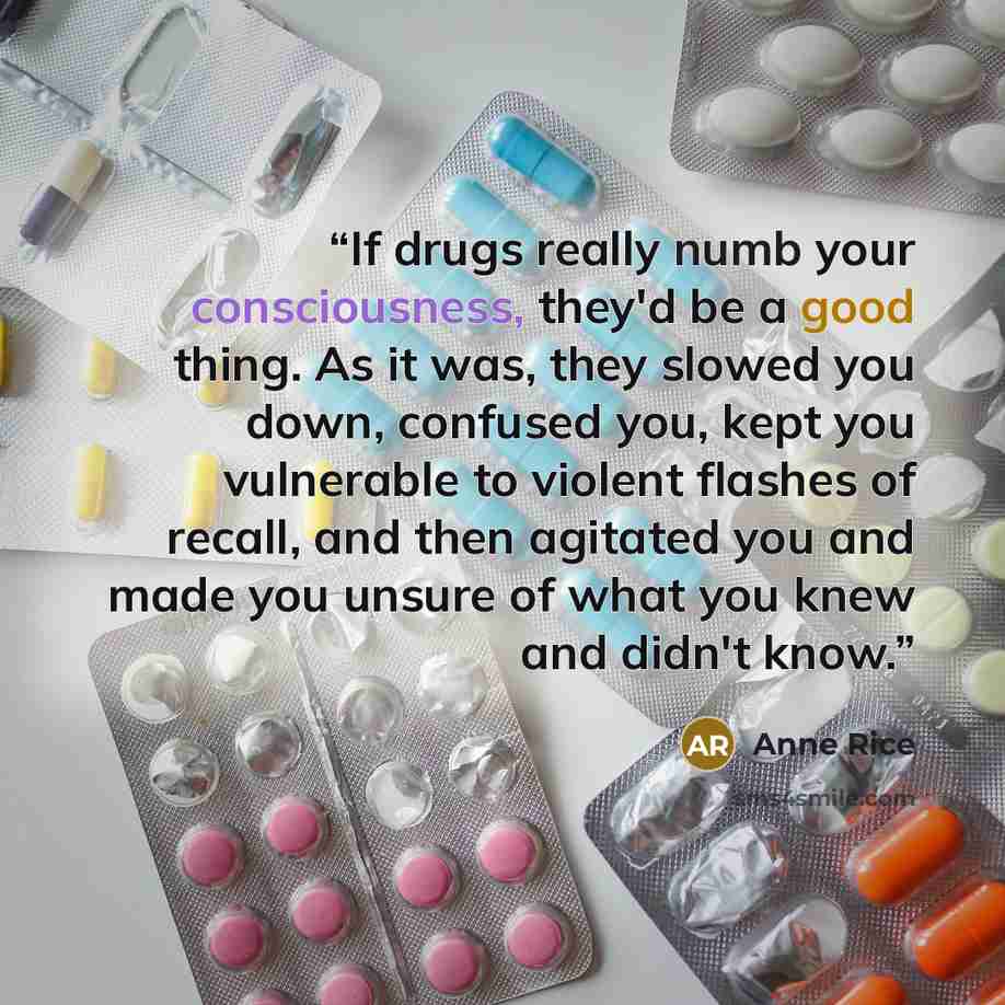 “If drugs really numb your consciousness, they'd be a good thing. As it was, they slowed you down, confused you, kept you vulnerable to violent flashes of recall, and then agitated you and made you unsure of what you knew and didn't know.” quote by Anne Rice