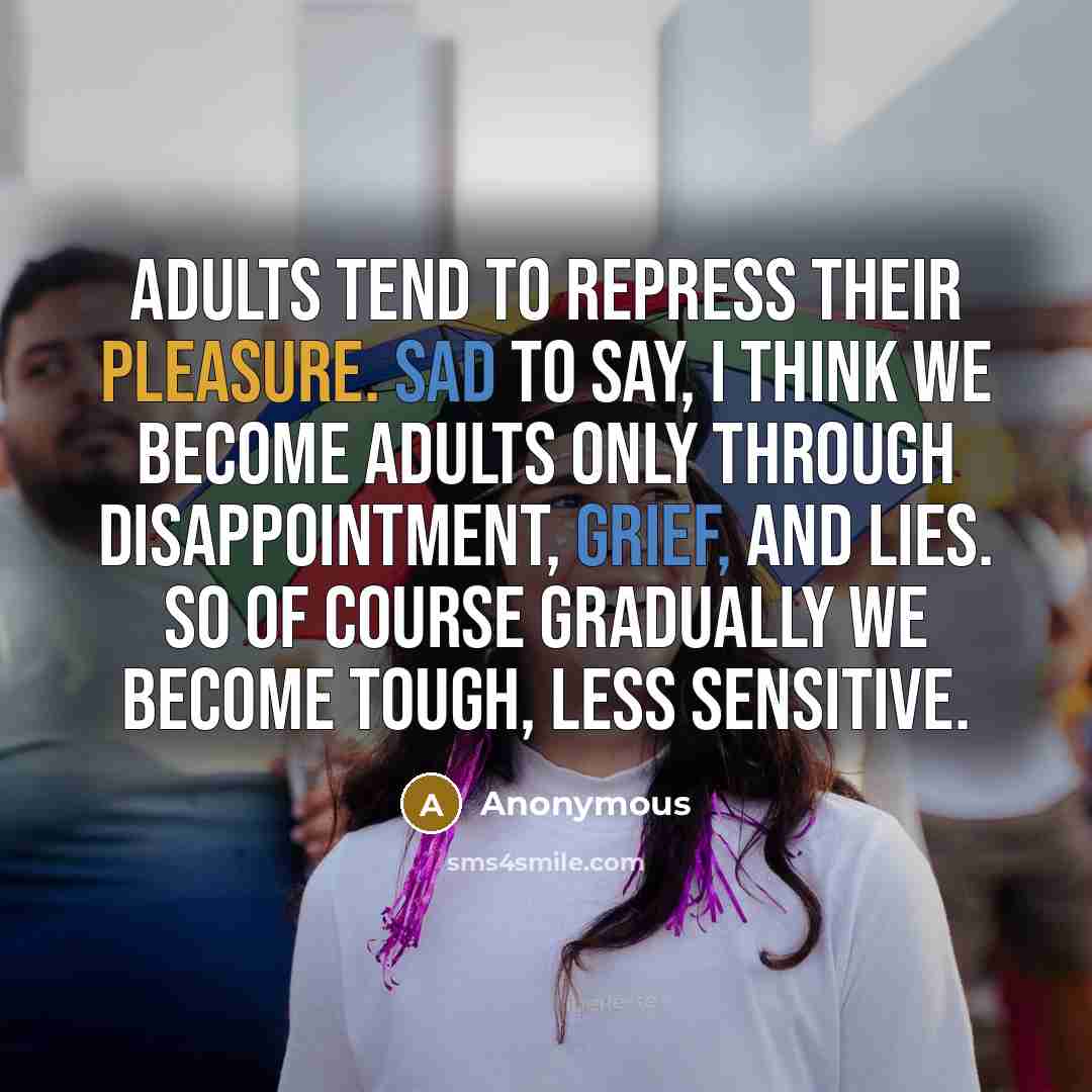 “Adults tend to repress their pleasure. Sad to say, I think we become adults only through disappointment, grief, and lies. So of course gradually we become tough, less sensitive.” quote by Anonymous