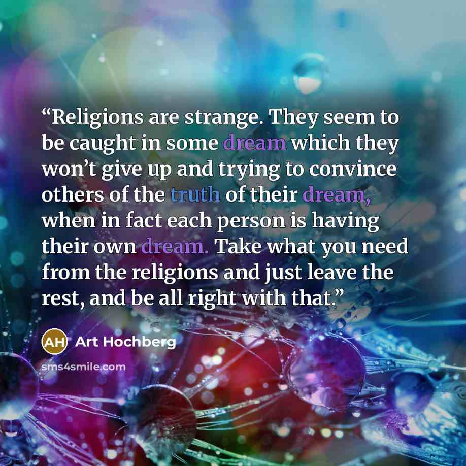 “Religions are strange. They seem to be caught in some dream which they won’t give up and trying to convince others of the truth of their dream, when in fact each person is having their own dream. Take what you need from the religions and just leave the rest, and be all right with that.” quote by Art Hochberg