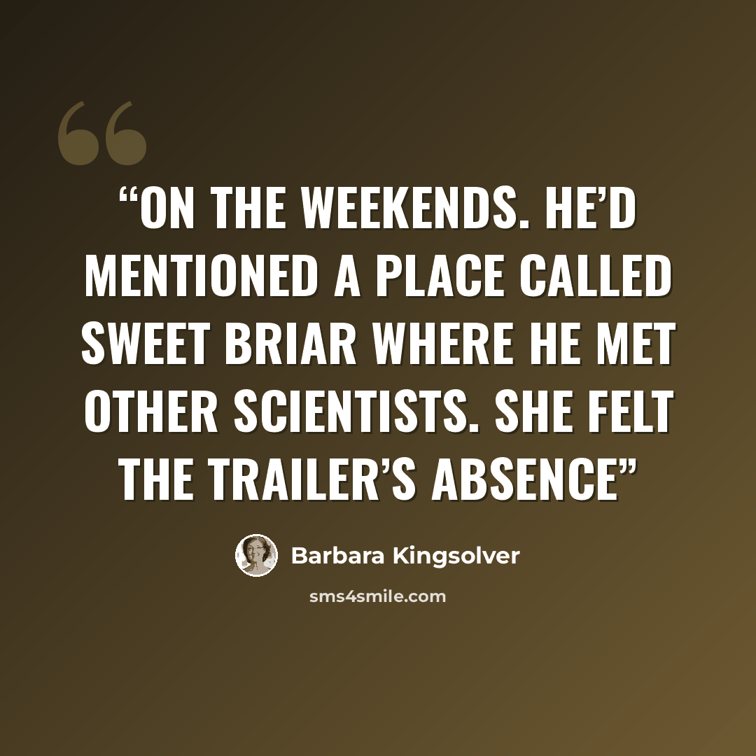 “on the weekends. He’d mentioned a place called Sweet Briar where he met other scientists. She felt the trailer’s absence” quote by Barbara Kingsolver