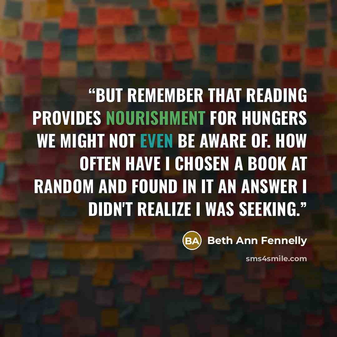 “But remember that reading provides nourishment for hungers we might not even be aware of. How often have I chosen a book at random and found in it an answer I didn't realize I was seeking.” quote by Beth Ann Fennelly