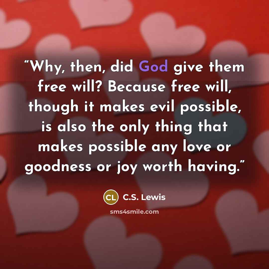 “Why, then, did God give them free will? Because free will, though it makes evil possible, is also the only thing that makes possible any love or goodness or joy worth having.” quote by C.S. Lewis