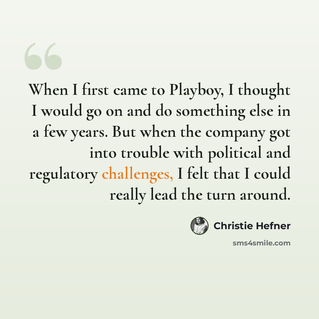 “When I first came to Playboy, I thought I would go on and do something else in a few years. But when the company got into trouble with political and regulatory challenges, I felt that I could really lead the turn around.” quote by Christie Hefner