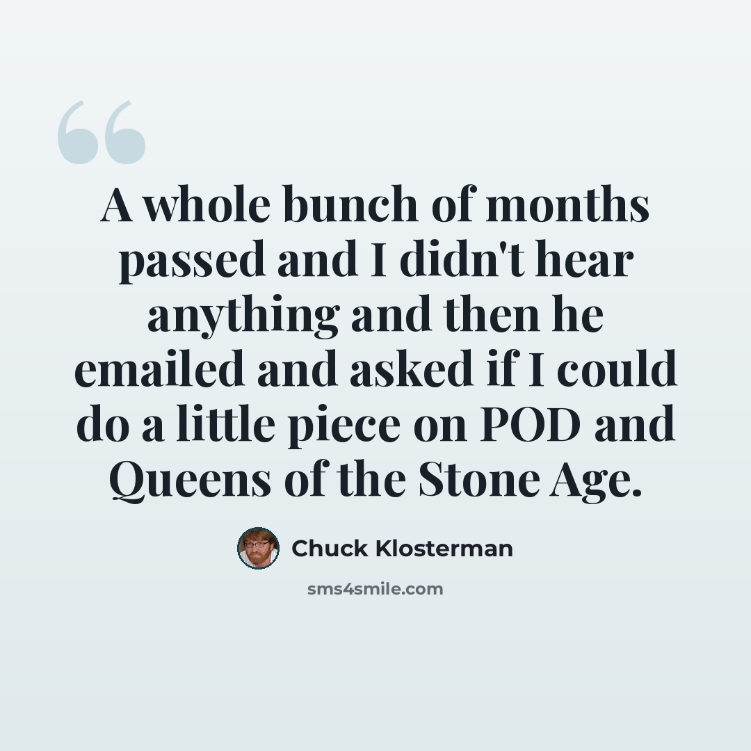 “A whole bunch of months passed and I didn't hear anything and then he emailed and asked if I could do a little piece on POD and Queens of the Stone Age.” quote by Chuck Klosterman