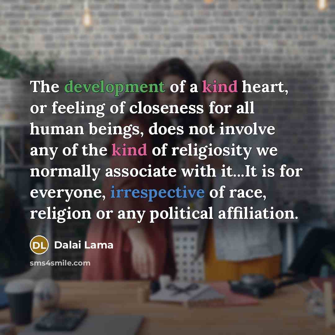“The development of a kind heart, or feeling of closeness for all human beings, does not involve any of the kind of religiosity we normally associate with it...It is for everyone, irrespective of race, religion or any political affiliation.” quote by Dalai Lama