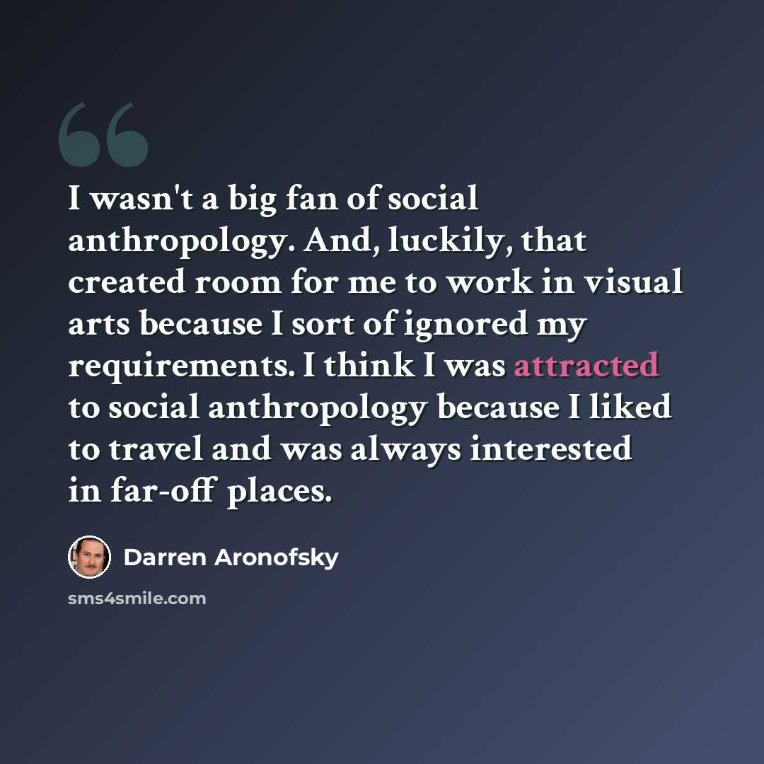 “I wasn't a big fan of social anthropology. And, luckily, that created room for me to work in visual arts because I sort of ignored my requirements. I think I was attracted to social anthropology because I liked to travel and was always interested in far-off places.” quote by Darren Aronofsky