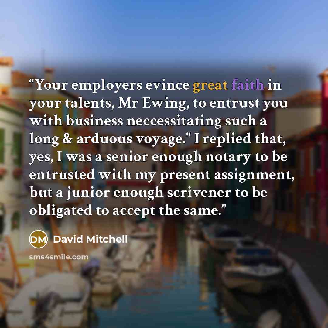 “Your employers evince great faith in your talents, Mr Ewing, to entrust you with business neccessitating such a long & arduous voyage." I replied that, yes, I was a senior enough notary to be entrusted with my present assignment, but a junior enough scrivener to be obligated to accept the same.” quote by David Mitchell