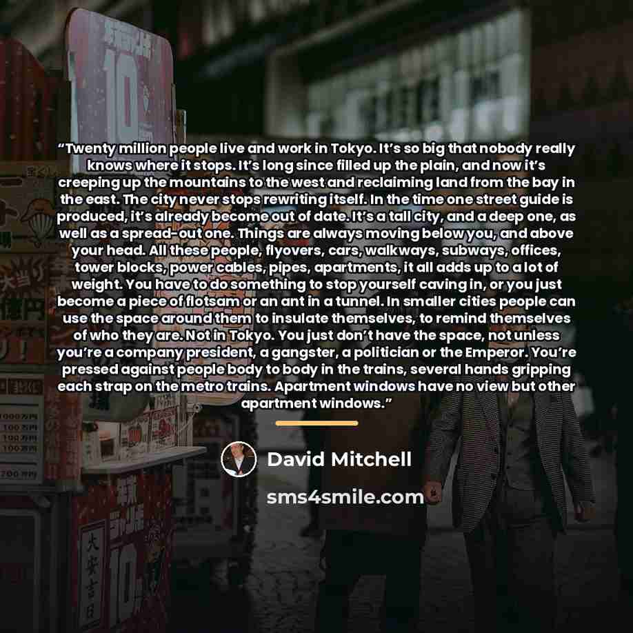 “Twenty million people live and work in Tokyo. It’s so big that nobody really knows where it stops. It’s long since filled up the plain, and now it’s creeping up the mountains to the west and reclaiming land from the bay in the east. The city never stops rewriting itself. In the time one street…” quote by David Mitchell