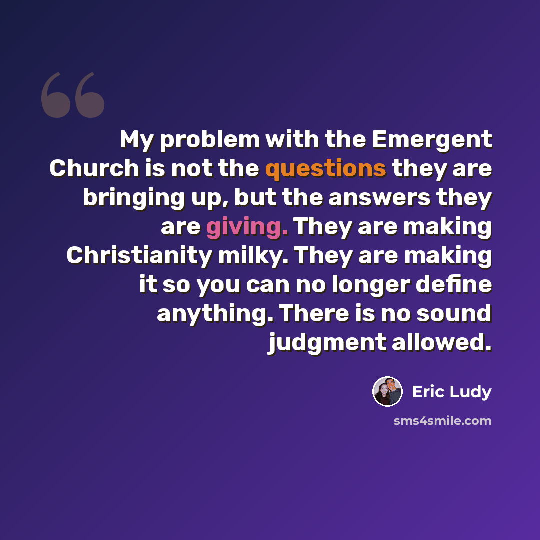 “My problem with the Emergent Church is not the questions they are bringing up, but the answers they are giving. They are making Christianity milky. They are making it so you can no longer define anything. There is no sound judgment allowed.” quote by Eric Ludy