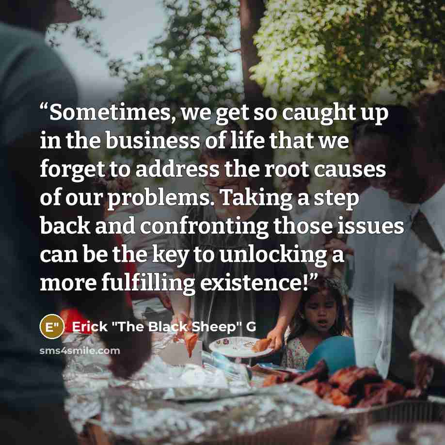 “Sometimes, we get so caught up in the business of life that we forget to address the root causes of our problems. Taking a step back and confronting those issues can be the key to unlocking a more fulfilling existence!” quote by Erick "The Black Sheep" G