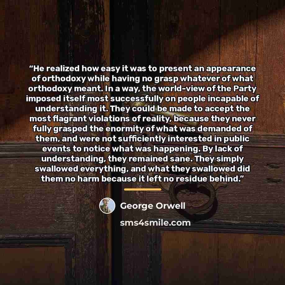 “He realized how easy it was to present an appearance of orthodoxy while having no grasp whatever of what orthodoxy meant. In a way, the world-view of the Party imposed itself most successfully on people incapable of understanding it. They could be made to accept the most flagrant violations of…” quote by George Orwell