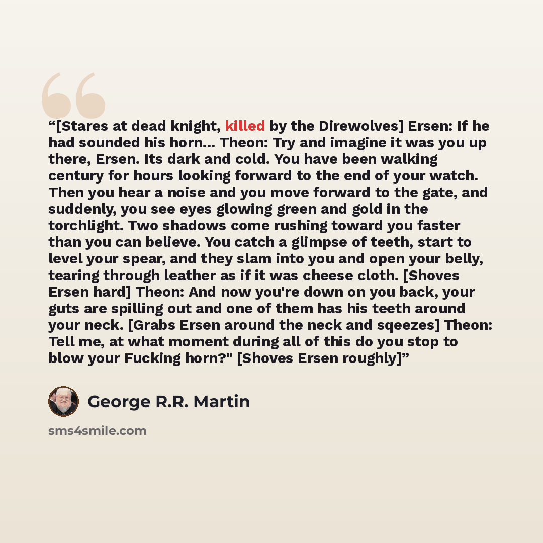“[Stares at dead knight, killed by the Direwolves] Ersen: If he had sounded his horn... Theon: Try and imagine it was you up there, Ersen. Its dark and cold. You have been walking century for hours looking forward to the end of your watch. Then you hear a noise and you move forward to the gate, and…” quote by George R.R. Martin