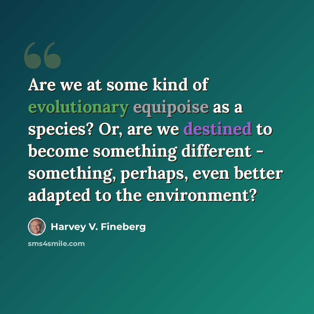 “Are we at some kind of evolutionary equipoise as a species? Or, are we destined to become something different - something, perhaps, even better adapted to the environment?” quote by Harvey V. Fineberg