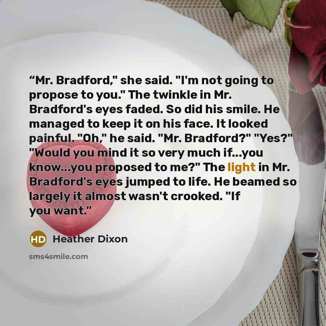 “Mr. Bradford," she said. "I'm not going to propose to you." The twinkle in Mr. Bradford's eyes faded. So did his smile. He managed to keep it on his face. It looked painful. "Oh," he said. "Mr. Bradford?" "Yes?" "Would you mind it so very much if...you know...you proposed to me?" The light in Mr…” quote by Heather Dixon