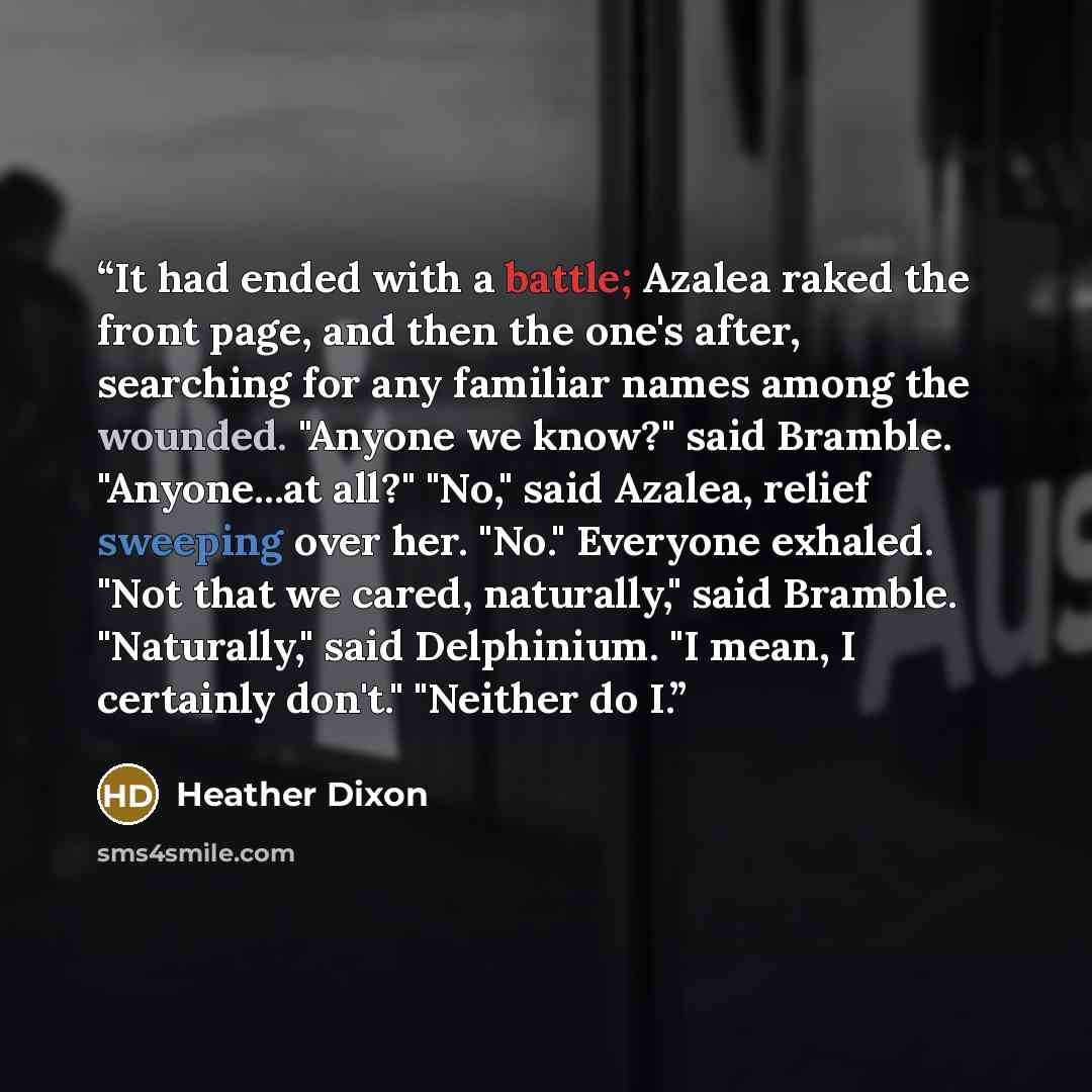 “It had ended with a battle; Azalea raked the front page, and then the one's after, searching for any familiar names among the wounded. "Anyone we know?" said Bramble. "Anyone...at all?" "No," said Azalea, relief sweeping over her. "No." Everyone exhaled. "Not that we cared, naturally," said…” quote by Heather Dixon