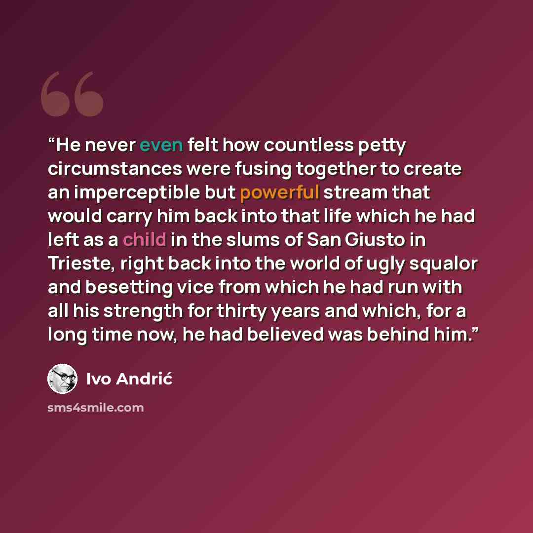 “He never even felt how countless petty circumstances were fusing together to create an imperceptible but powerful stream that would carry him back into that life which he had left as a child in the slums of San Giusto in Trieste, right back into the world of ugly squalor and besetting vice from…” quote by Ivo Andrić