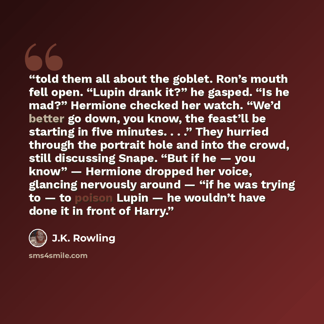 “told them all about the goblet. Ron’s mouth fell open. “Lupin drank it?” he gasped. “Is he mad?” Hermione checked her watch. “We’d better go down, you know, the feast’ll be starting in five minutes. . . .” They hurried through the portrait hole and into the crowd, still discussing Snape. “But if…” quote by J.K. Rowling