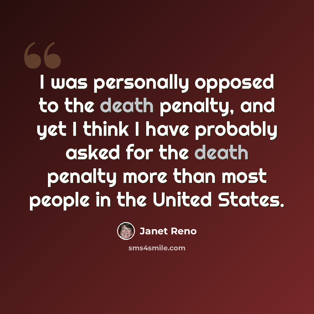 “I was personally opposed to the death penalty, and yet I think I have probably asked for the death penalty more than most people in the United States.” quote by Janet Reno