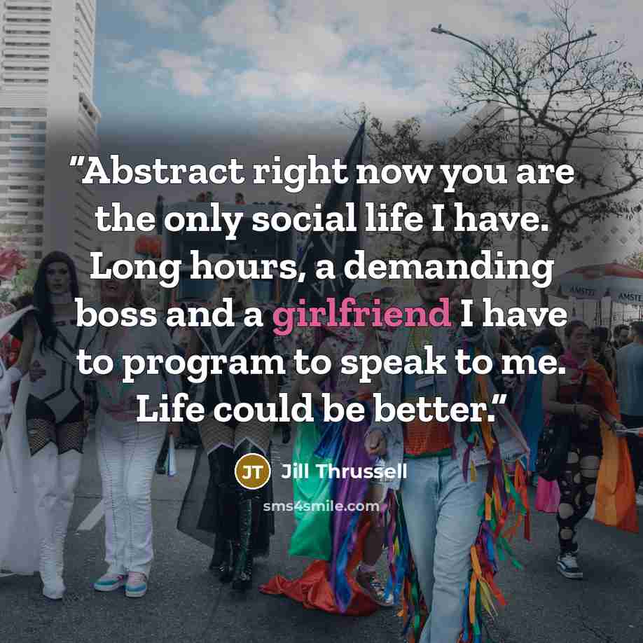 “Abstract right now you are the only social life I have. Long hours, a demanding boss and a girlfriend I have to program to speak to me. Life could be better.” quote by Jill Thrussell