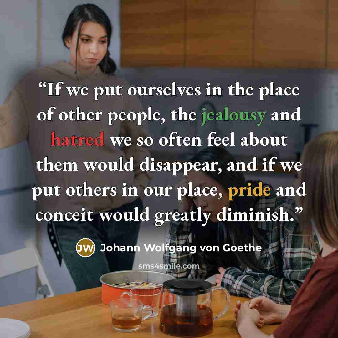 “If we put ourselves in the place of other people, the jealousy and hatred we so often feel about them would disappear, and if we put others in our place, pride and conceit would greatly diminish.” quote by Johann Wolfgang von Goethe