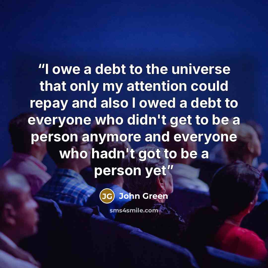 “I owe a debt to the universe that only my attention could repay and also I owed a debt to everyone who didn't get to be a person anymore and everyone who hadn't got to be a person yet” quote by John Green