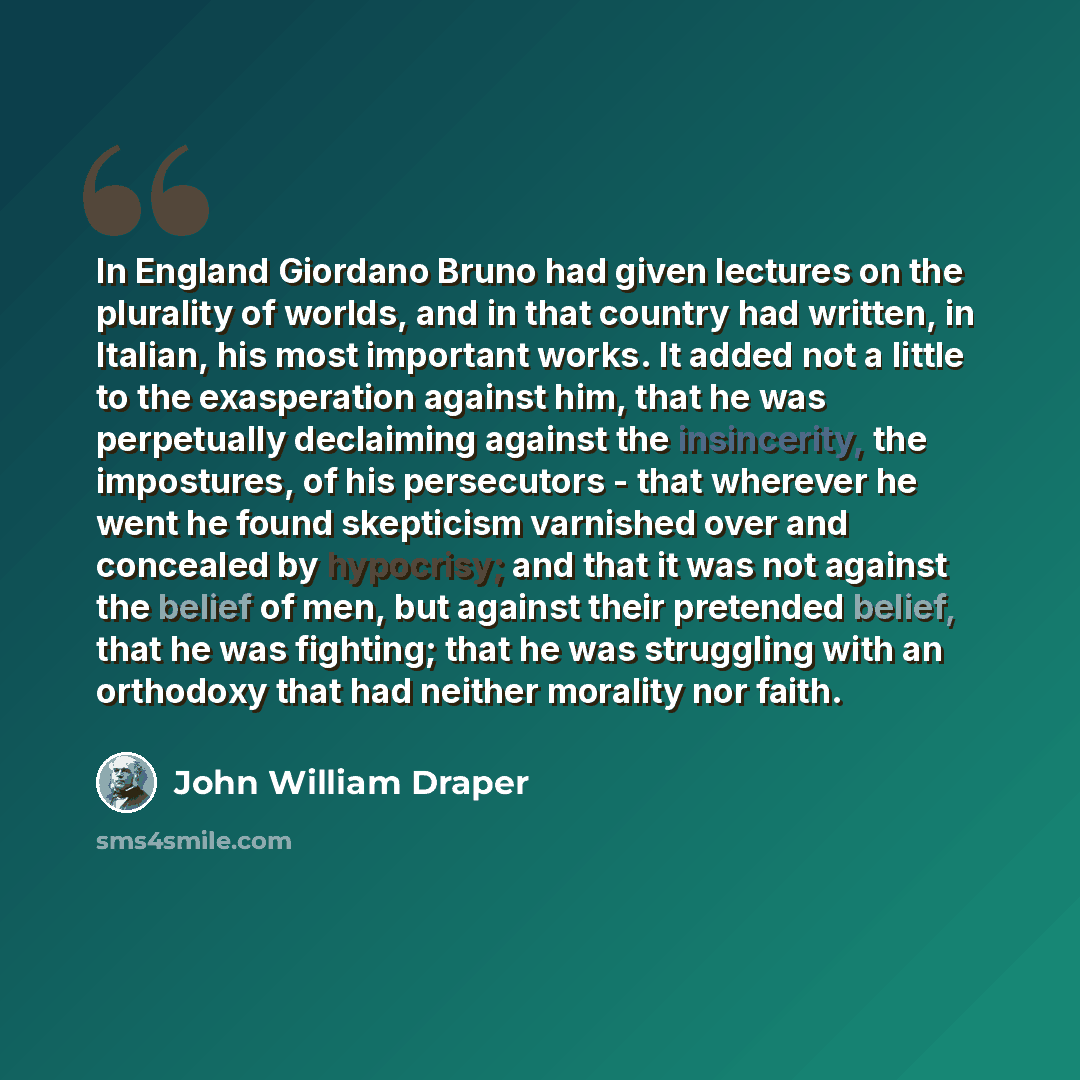 “In England Giordano Bruno had given lectures on the plurality of worlds, and in that country had written, in Italian, his most important works. It added not a little to the exasperation against him, that he was perpetually declaiming against the insincerity, the impostures, of his persecutors…” quote by John William Draper