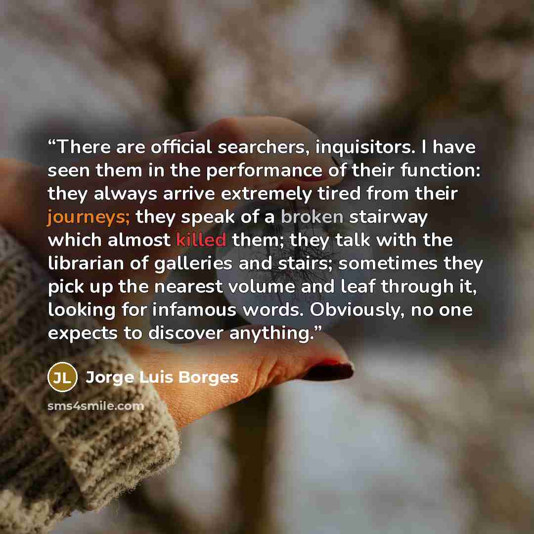 “There are official searchers, inquisitors. I have seen them in the performance of their function: they always arrive extremely tired from their journeys; they speak of a broken stairway which almost killed them; they talk with the librarian of galleries and stairs; sometimes they pick up the…” quote by Jorge Luis Borges