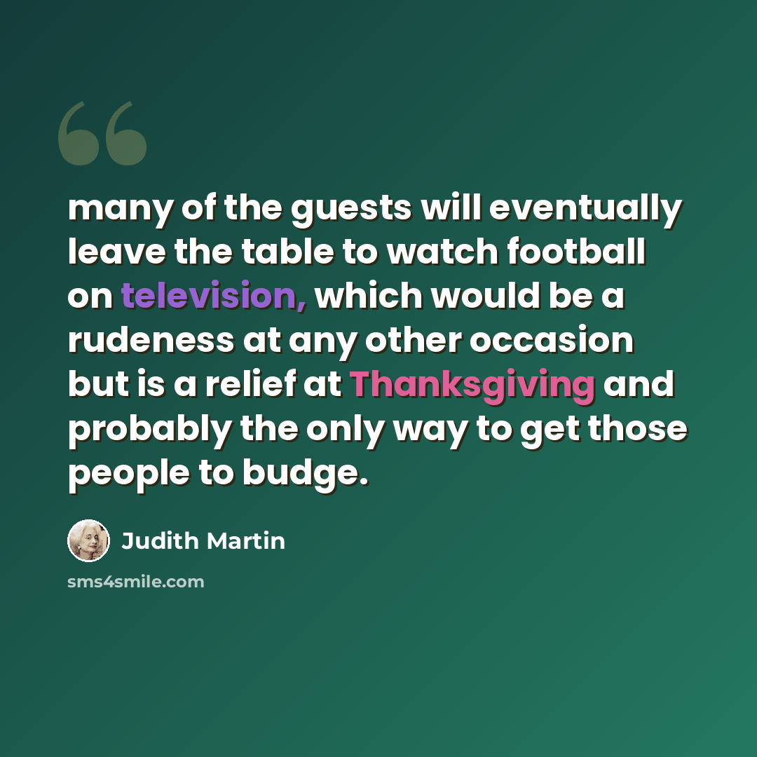 “many of the guests will eventually leave the table to watch football on television, which would be a rudeness at any other occasion but is a relief at Thanksgiving and probably the only way to get those people to budge.” quote by Judith Martin