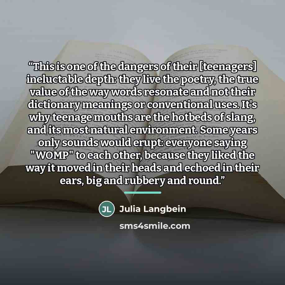 “This is one of the dangers of their [teenagers] ineluctable depth: they live the poetry, the true value of the way words resonate and not their dictionary meanings or conventional uses. It's why teenage mouths are the hotbeds of slang, and its most natural environment. Some years only sounds would…” quote by Julia Langbein