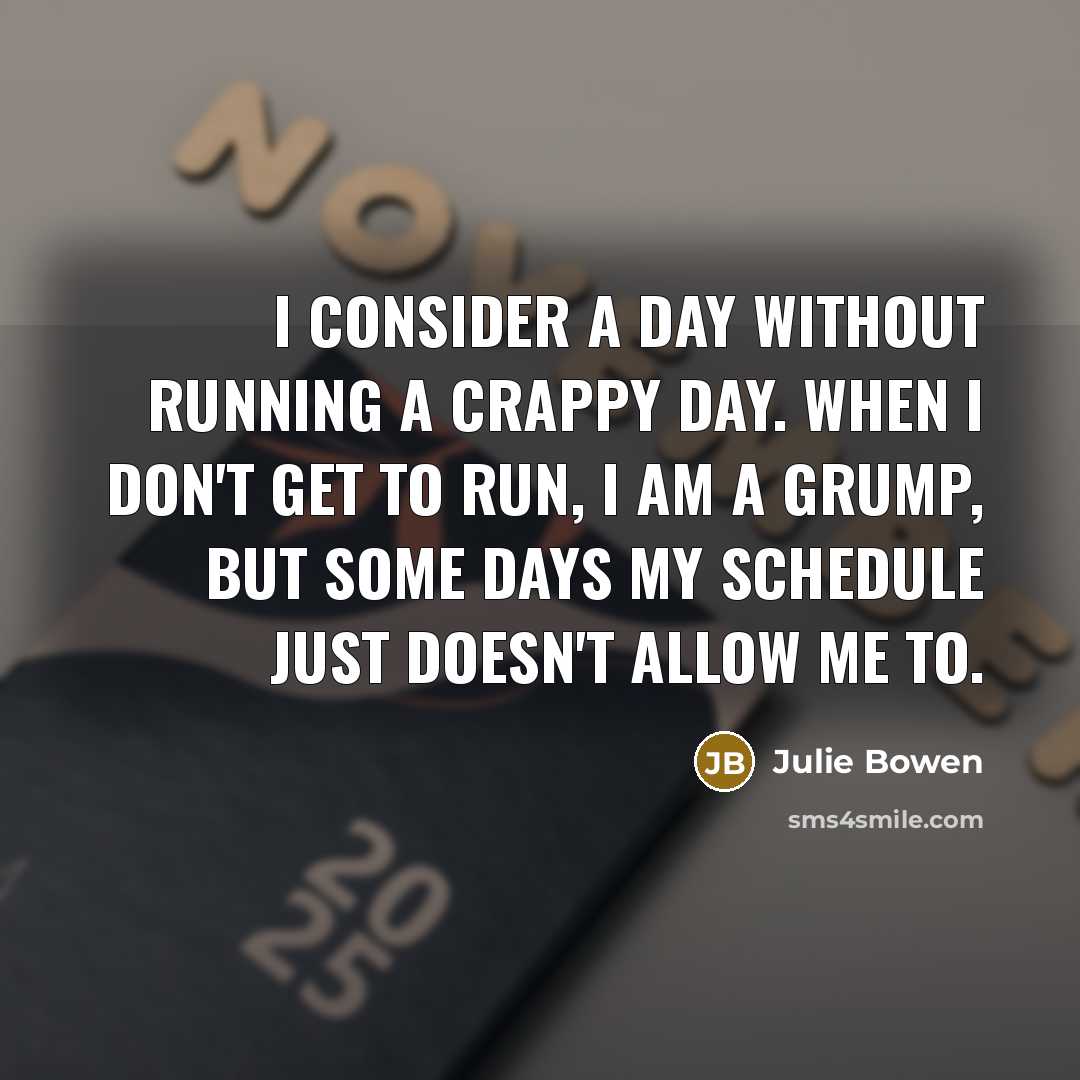 “I consider a day without running a crappy day. When I don't get to run, I am a grump, but some days my schedule just doesn't allow me to.” quote by Julie Bowen