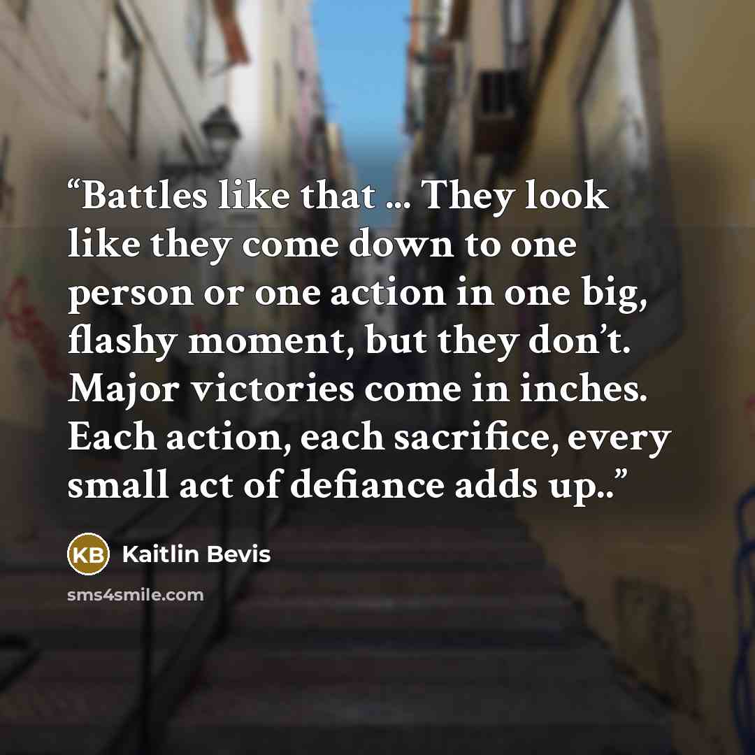 “Battles like that ... They look like they come down to one person or one action in one big, flashy moment, but they don’t. Major victories come in inches. Each action, each sacrifice, every small act of defiance adds up..” quote by Kaitlin Bevis