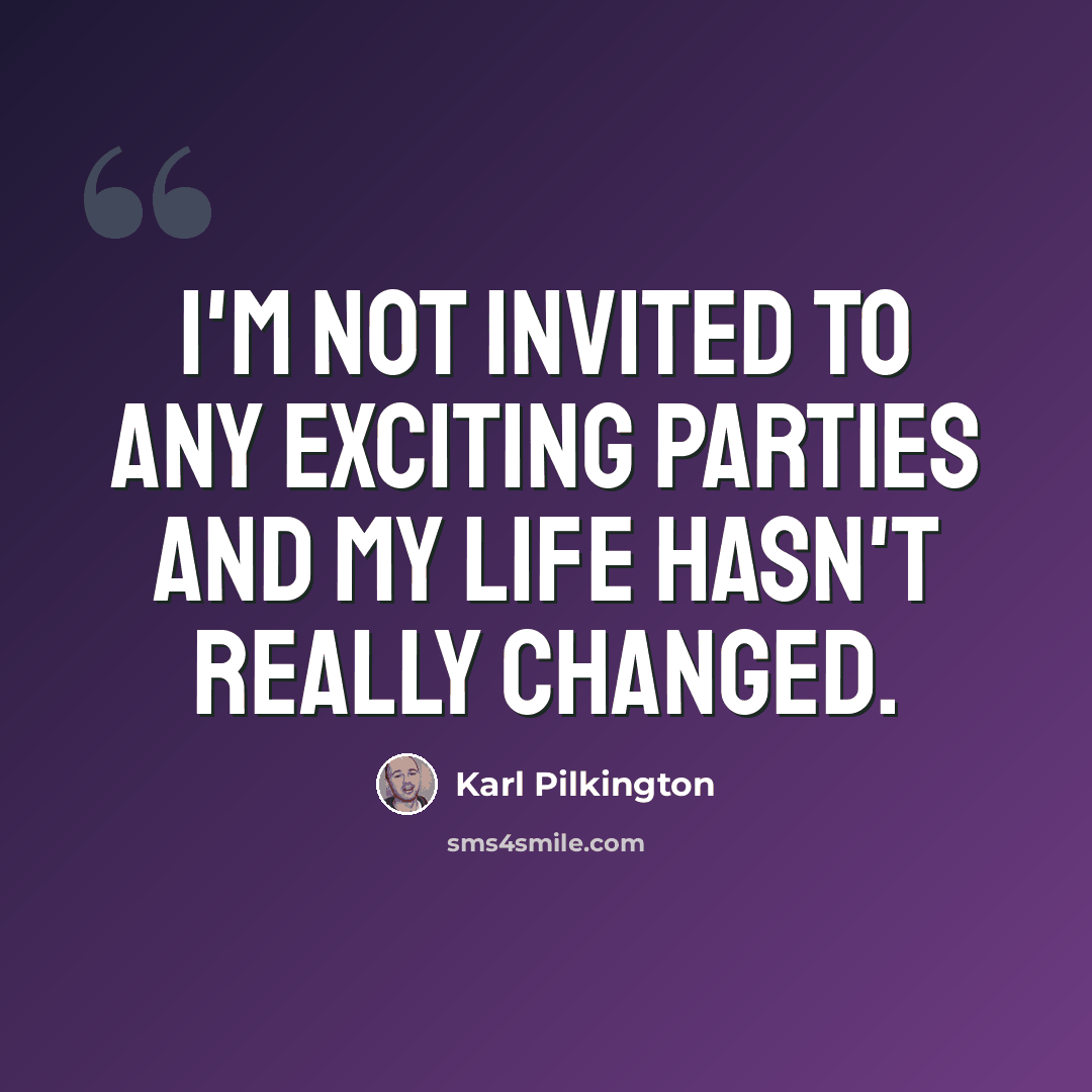 “I'm not invited to any exciting parties and my life hasn't really changed.” quote by Karl Pilkington