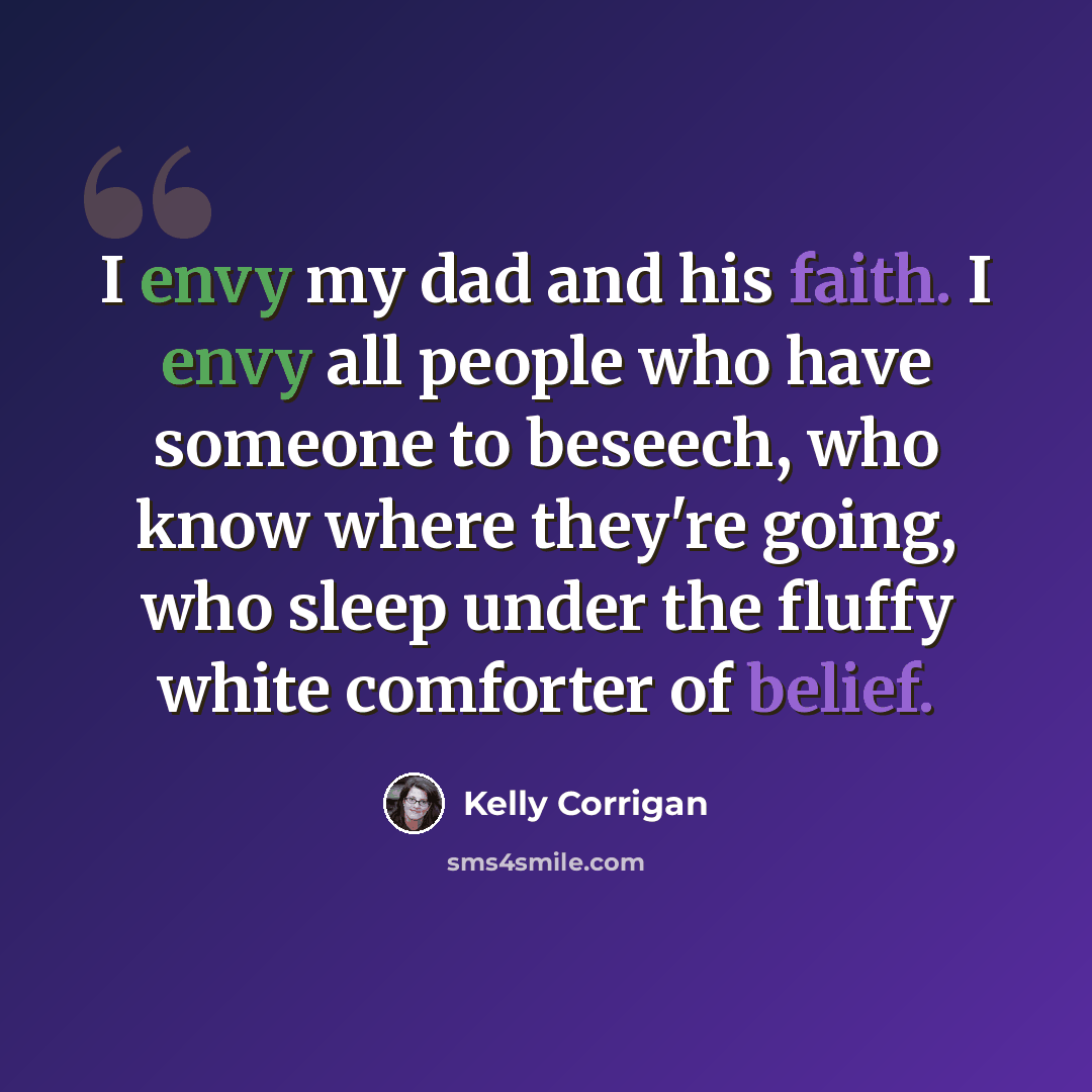 “I envy my dad and his faith. I envy all people who have someone to beseech, who know where they're going, who sleep under the fluffy white comforter of belief.” quote by Kelly Corrigan