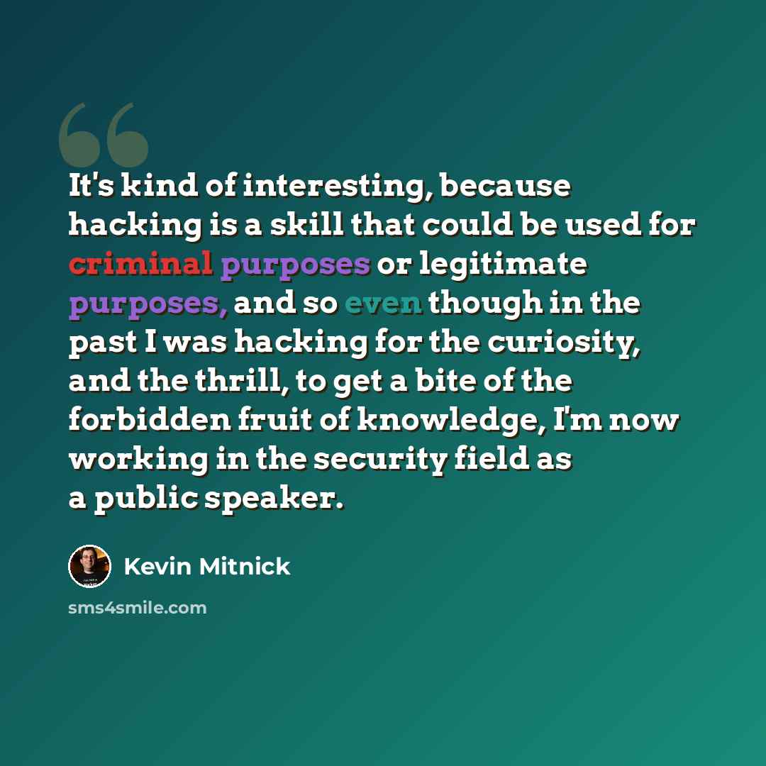 “It's kind of interesting, because hacking is a skill that could be used for criminal purposes or legitimate purposes, and so even though in the past I was hacking for the curiosity, and the thrill, to get a bite of the forbidden fruit of knowledge, I'm now working in the security field as a public…” quote by Kevin Mitnick